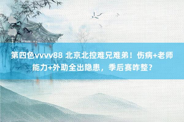 第四色vvvv88 北京北控难兄难弟！伤病+老师能力+外助全出隐患，季后赛咋整？
