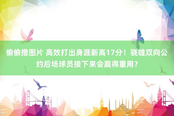 偷偷撸图片 高效打出身涯新高17分！骁雄双向公约后场球员接下来会赢得重用？