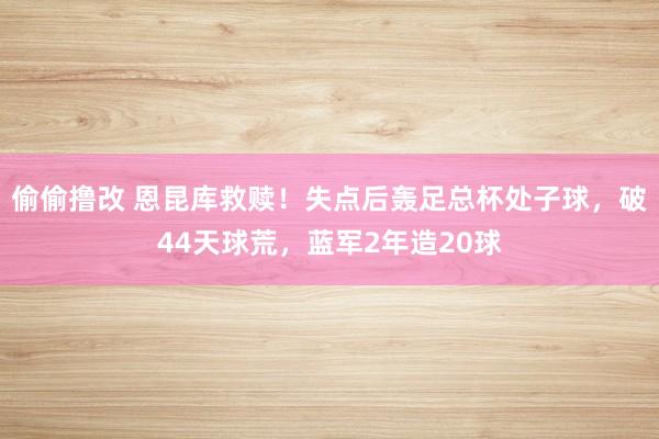 偷偷撸改 恩昆库救赎！失点后轰足总杯处子球，破44天球荒，蓝军2年造20球