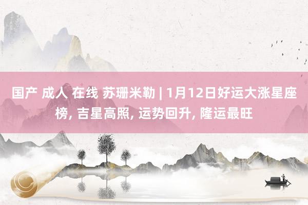国产 成人 在线 苏珊米勒 | 1月12日好运大涨星座榜, 吉星高照, 运势回升, 隆运最旺