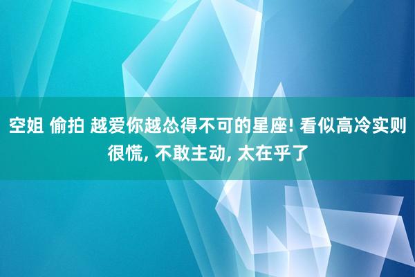 空姐 偷拍 越爱你越怂得不可的星座! 看似高冷实则很慌, 不敢主动, 太在乎了