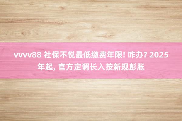 vvvv88 社保不悦最低缴费年限! 咋办? 2025年起, 官方定调长入按新规彭胀