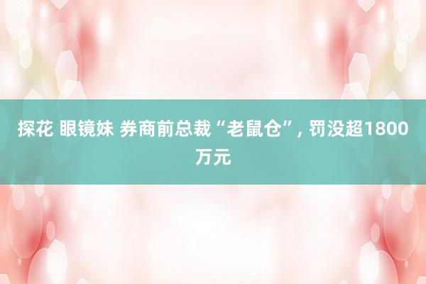 探花 眼镜妹 券商前总裁“老鼠仓”, 罚没超1800万元