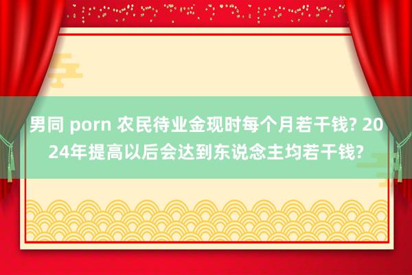男同 porn 农民待业金现时每个月若干钱? 2024年提高以后会达到东说念主均若干钱?