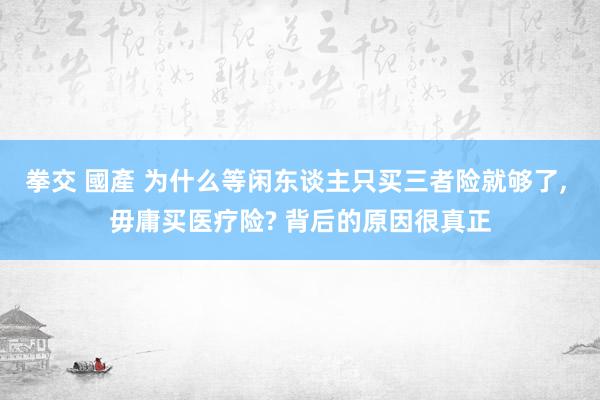 拳交 國產 为什么等闲东谈主只买三者险就够了, 毋庸买医疗险? 背后的原因很真正