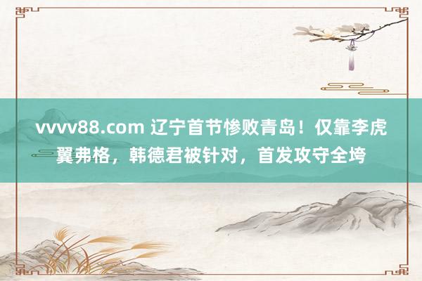 vvvv88.com 辽宁首节惨败青岛！仅靠李虎翼弗格，韩德君被针对，首发攻守全垮