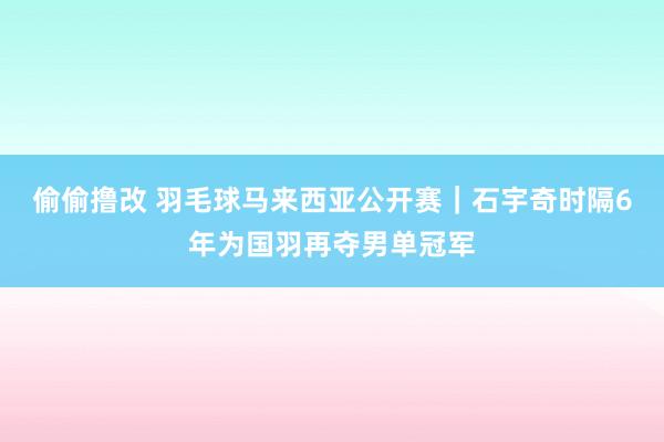 偷偷撸改 羽毛球马来西亚公开赛｜石宇奇时隔6年为国羽再夺男单冠军