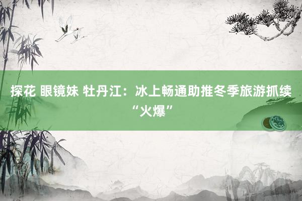 探花 眼镜妹 牡丹江：冰上畅通助推冬季旅游抓续“火爆”