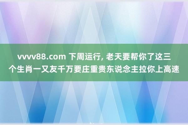 vvvv88.com 下周运行， 老天要帮你了这三个生肖一又友千万要庄重贵东说念主拉你上高速