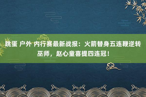 跳蛋 户外 内行赛最新战报：火箭替身五连鞭逆转巫师，赵心童喜提四连冠！