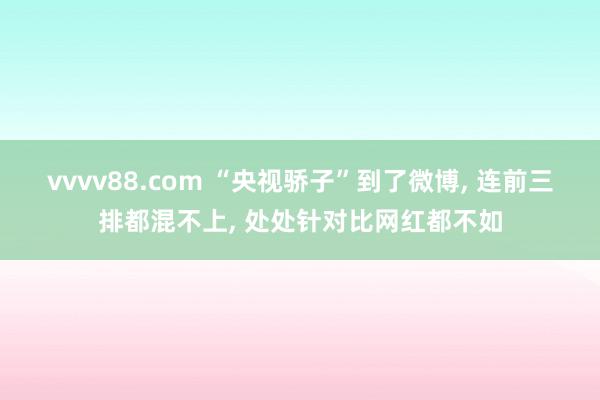 vvvv88.com “央视骄子”到了微博， 连前三排都混不上， 处处针对比网红都不如