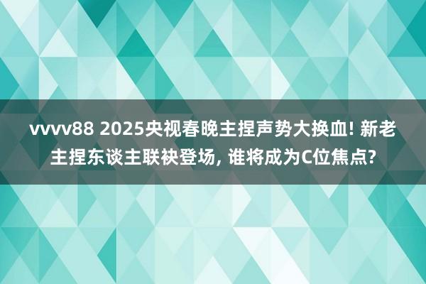 vvvv88 2025央视春晚主捏声势大换血! 新老主捏东谈主联袂登场, 谁将成为C位焦点?