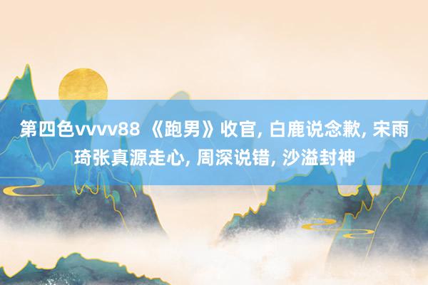 第四色vvvv88 《跑男》收官, 白鹿说念歉, 宋雨琦张真源走心, 周深说错, 沙溢封神