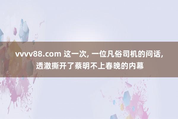 vvvv88.com 这一次， 一位凡俗司机的问话， 透澈撕开了蔡明不上春晚的内幕