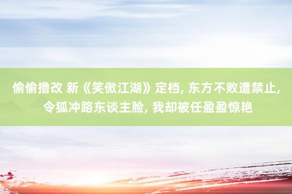 偷偷撸改 新《笑傲江湖》定档, 东方不败遭禁止, 令狐冲路东谈主脸, 我却被任盈盈惊艳