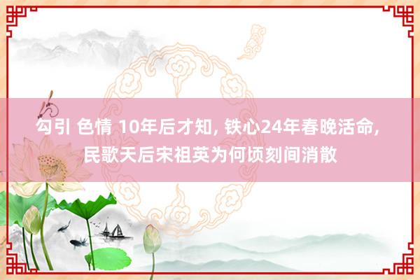勾引 色情 10年后才知, 铁心24年春晚活命, 民歌天后宋祖英为何顷刻间消散