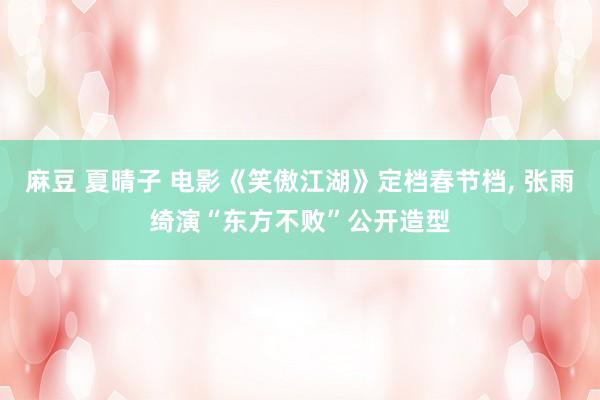 麻豆 夏晴子 电影《笑傲江湖》定档春节档, 张雨绮演“东方不败”公开造型