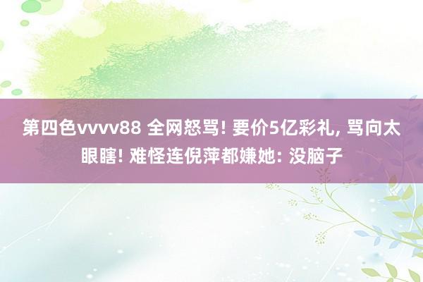 第四色vvvv88 全网怒骂! 要价5亿彩礼, 骂向太眼瞎! 难怪连倪萍都嫌她: 没脑子