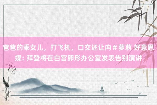 爸爸的乖女儿，打飞机，口交还让禸＃萝莉 好意思媒: 拜登将在白宫卵形办公室发表告别演讲