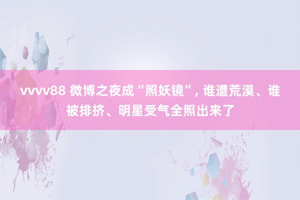 vvvv88 微博之夜成“照妖镜”, 谁遭荒漠、谁被排挤、明星受气全照出来了