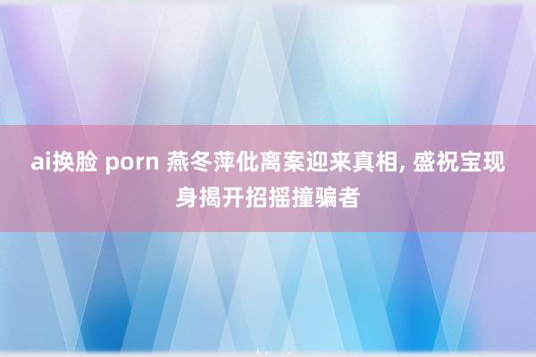 ai换脸 porn 燕冬萍仳离案迎来真相, 盛祝宝现身揭开招摇撞骗者