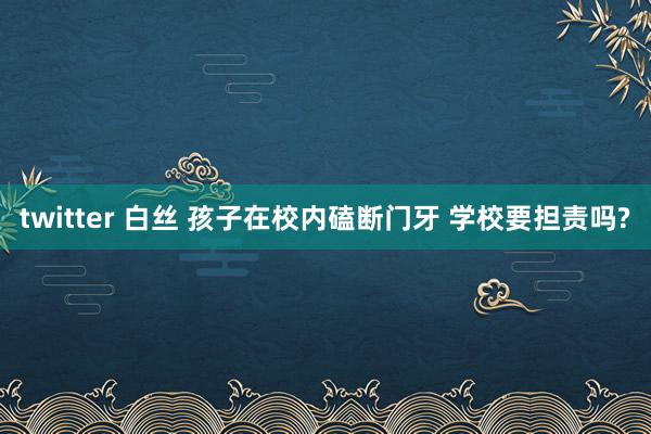 twitter 白丝 孩子在校内磕断门牙 学校要担责吗?