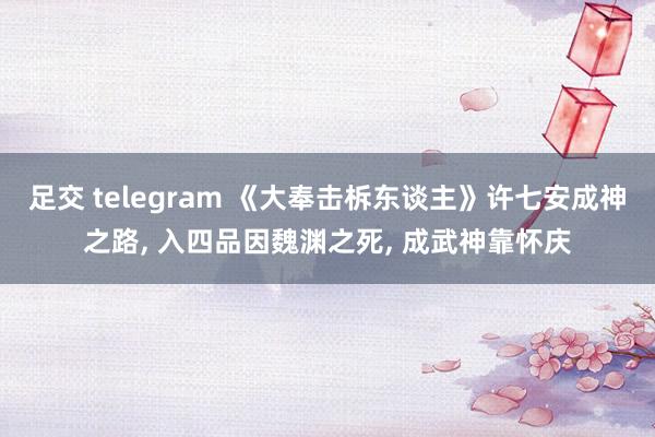 足交 telegram 《大奉击柝东谈主》许七安成神之路, 入四品因魏渊之死, 成武神靠怀庆