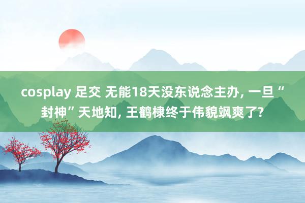 cosplay 足交 无能18天没东说念主办, 一旦“封神”天地知, 王鹤棣终于伟貌飒爽了?