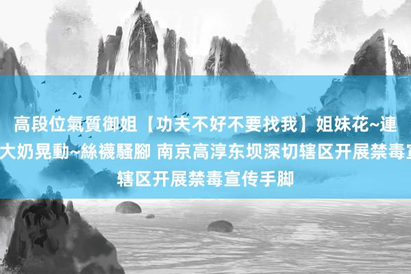高段位氣質御姐【功夫不好不要找我】姐妹花~連體絲襪~大奶晃動~絲襪騷腳 南京高淳东坝深切辖区开展禁毒宣传手脚