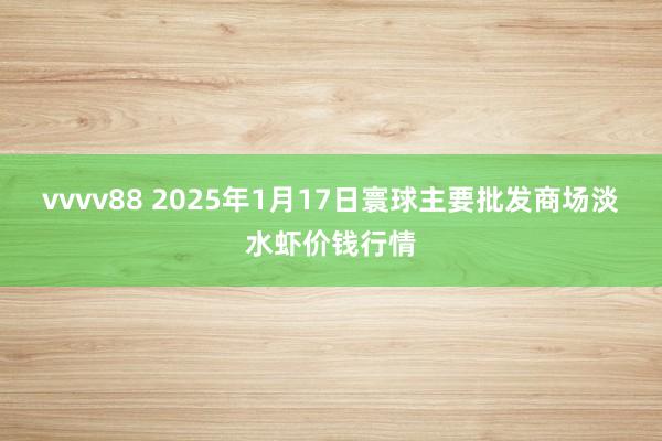 vvvv88 2025年1月17日寰球主要批发商场淡水虾价钱行情