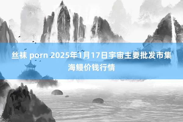 丝袜 porn 2025年1月17日宇宙主要批发市集海鳗价钱行情