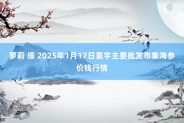 萝莉 操 2025年1月17日寰宇主要批发市集海参价钱行情