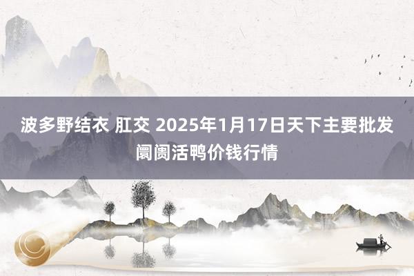 波多野结衣 肛交 2025年1月17日天下主要批发阛阓活鸭价钱行情