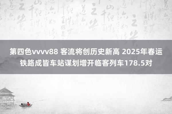 第四色vvvv88 客流将创历史新高 2025年春运铁路成皆车站谋划增开临客列车178.5对