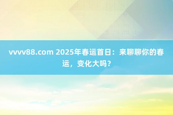 vvvv88.com 2025年春运首日：来聊聊你的春运，变化大吗？