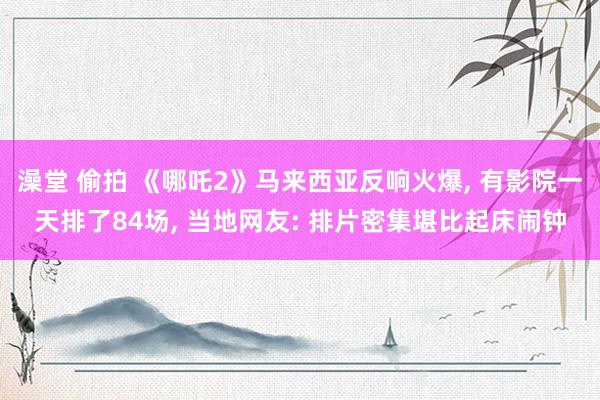 澡堂 偷拍 《哪吒2》马来西亚反响火爆, 有影院一天排了84场, 当地网友: 排片密集堪比起床闹钟