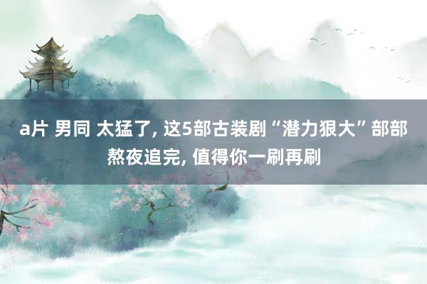 a片 男同 太猛了， 这5部古装剧“潜力狠大”部部熬夜追完， 值得你一刷再刷