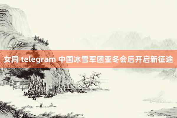 女同 telegram 中国冰雪军团亚冬会后开启新征途