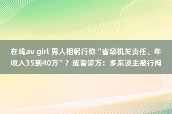 在线av girl 男人相躬行称“省级机关责任、年收入35到40万”？成皆警方：多东谈主被行拘