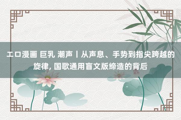 エロ漫画 巨乳 潮声丨从声息、手势到指尖跨越的旋律, 国歌通用盲文版缔造的背后
