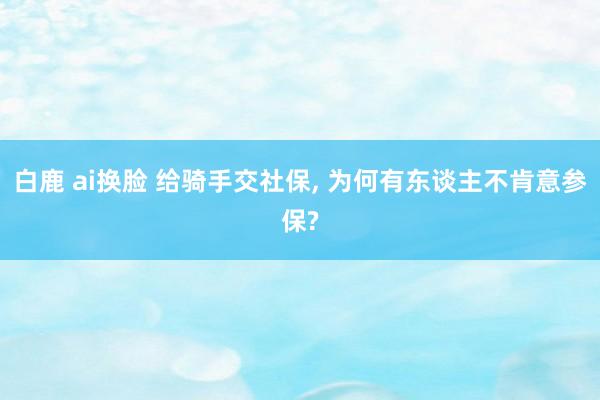 白鹿 ai换脸 给骑手交社保, 为何有东谈主不肯意参保?