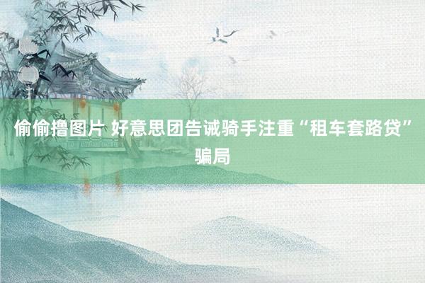 偷偷撸图片 好意思团告诫骑手注重“租车套路贷”骗局