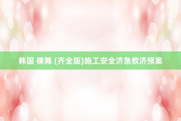 韩国 裸舞 (齐全版)施工安全济急救济预案