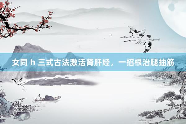 女同 h 三式古法激活肾肝经，一招根治腿抽筋