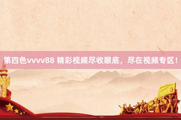 第四色vvvv88 精彩视频尽收眼底，尽在视频专区！