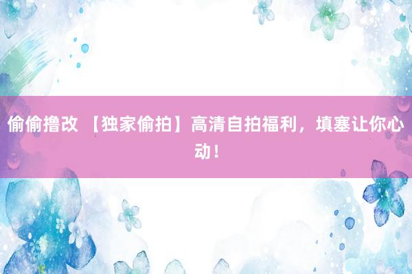 偷偷撸改 【独家偷拍】高清自拍福利，填塞让你心动！