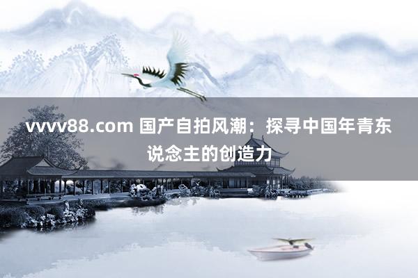 vvvv88.com 国产自拍风潮：探寻中国年青东说念主的创造力