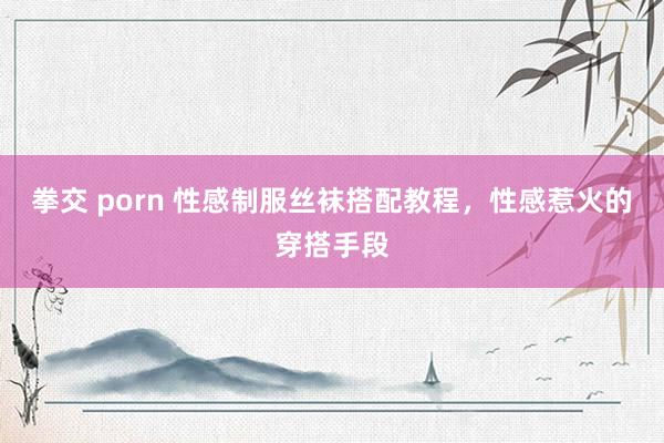 拳交 porn 性感制服丝袜搭配教程，性感惹火的穿搭手段