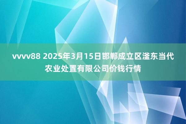 vvvv88 2025年3月15日邯郸成立区滏东当代农业处置有限公司价钱行情