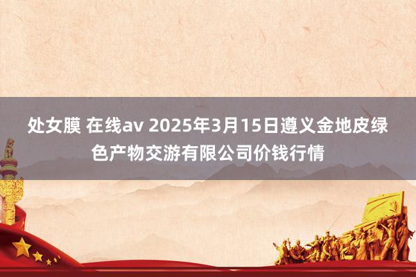 处女膜 在线av 2025年3月15日遵义金地皮绿色产物交游有限公司价钱行情